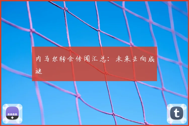 内马尔转会传闻汇总:未来去向成谜