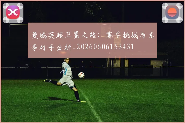 曼城英超卫冕之路:赛季挑战与竞争对手分析_20260606153431