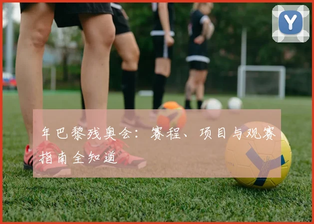 年巴黎残奥会:赛程、项目与观赛指南全知道