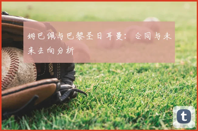姆巴佩与巴黎圣日耳曼:合同与未来去向分析