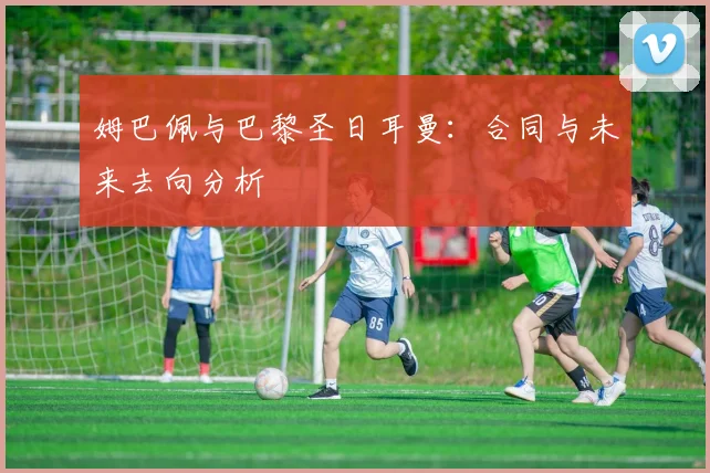 姆巴佩与巴黎圣日耳曼:合同与未来去向分析